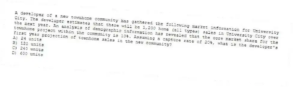 A developer of a new townhome community has gathered the following market information for University City. The developer estimates that there will be 1,200 home (all types) sales in University City over the next year. An analysis of demographic information has revealed that the core market share for the townhome project within the community is 10%. Assuming a capture rate of 20%, what is the developer's first year projection of townhome sales in the new community?
A) 24 units
B) 120 units
C) 240 units
D) 600 units