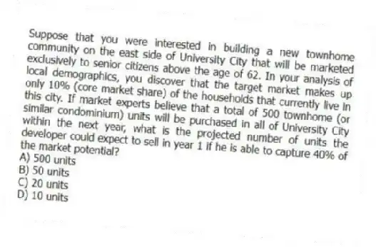 Suppose that you were interested in building a new townhome community on the east side of University City that will be marketed exclusively to senior citizens above the age of 62. In your analysis of local demographics, you discover that the target market makes up only 10% (core market share) of the households that currently live in this city. If market experts believe that a total of 500 townhome (or similar condominium) units will be purchased in all of University City within the next year, what is the projected number of units the developer could expect to sell in year 1 if he is able to capture 40% of the market potential?
A) 500 units
B) 50 units
C) 20 units
D) 10 units