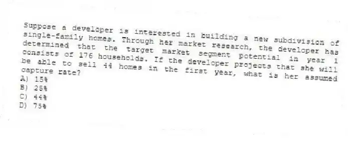 Suppose a developer is interested in building a new subdivision of single-family homes. Through her market research, the developer has determined that the target market segment potential in year 1 consists of 176 households. If the developer projects that she will be able to sell 44 homes in the first year, what is her assumed capture rate?
A) 15%
B) 25%
C) 44%
D) 75%