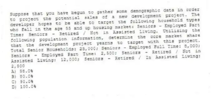 Suppose that you have begun to gather some demographic data in order to project the potential sales of a new development project. The developer hopes to be able to target the following household types who fall in the age 55 and up housing market: Seniors - Employed Part Time; Seniors - Retired / Not in Assisted Living. Utilizing the following population information, determine the core market share that the development project yearns to target with this project. Total Senior Households: 25,000; Seniors - Employed Full Time: 8,000; Seniors - Employed Part Time: 2,500; Seniors - Retired / Not in Assisted Living: 12,000; Seniors - Retired / In Assisted Living: 2,500
A) 58.0%
B) 80.0%
C) 90.0%
D) 100.0%