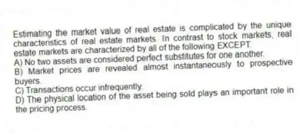 Estimating the market value of real estate is complicated by the unique characteristics of real estate markets. In contrast to stock markets, real estate markets are characterized by all of the following EXCEPT:
A) No two assets are considered perfect substitutes for one another.
B) Market prices are revealed almost instantaneously to prospective buyers.
C) Transactions occur infrequently.
D) The physical location of the asset being sold plays an important role in the pricing process.