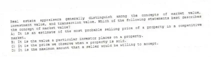 Real estate appraisers generally distinguish among the concepts of market value, investment value, and transaction value. Which of the following statements best describes the concept of market value?
A) It is an estimate of the most probable selling price of a property in a competitive market.
B) It is the value a particular investor places on a property.
C) It is the price we observe when a property is sold.
D) It is the maximum amount that a seller would be willing to accept.