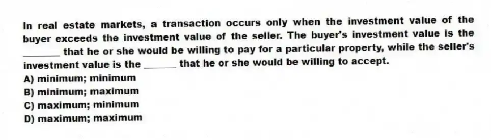 In real estate markets, a transaction occurs only when the investment value of the buyer exceeds the investment value of the seller. The buyer's investment value is the ________ that he or she would be willing to pay for a particular property, while the seller's investment value is the _______ that he or she would be willing to accept.
A) minimum; minimum
B) minimum; maximum
C) maximum; minimum
D) maximum; maximum