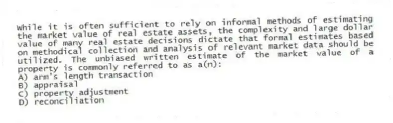While it is often sufficient to rely on informal methods of estimating the market value of real estate assets, the complexity and large dollar value of many real estate decisions dictate that formal estimates based on methodical collection and analysis of relevant market data should be utilized. The unbiased written estimate of the market value of a property is commonly referred to as a(n):
A) arm's length transaction
B) appraisal
C) property adjustment
D) reconciliation