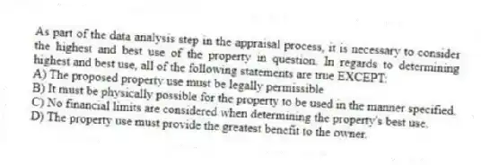 As part of the data analysis step in the appraisal process, it is necessary to consider the highest and best use of the property in question. In regards to determining highest and best use, all of the following statements are true EXCEPT:
A) The proposed property use must be legally permissible
B) It must be physically possible for the property to be used in the manner specified.
C) No financial limits are considered when determining the property's best use.
D) The property use must provide the greatest benefit to the owner.