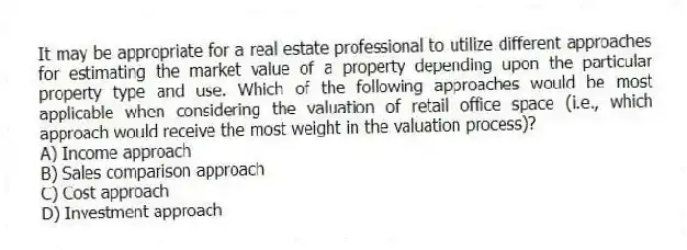 It may be appropriate for a real estate professional to utilize different approaches for estimating the market value of a property depending upon the particular property type and use. Which of the following approaches would be most applicable when considering the valuation of retail office space (i.e., which approach would receive the most weight in the valuation process)?
A) Income approach
B) Sales comparison approach
C) Cost approach
D) Investment approach