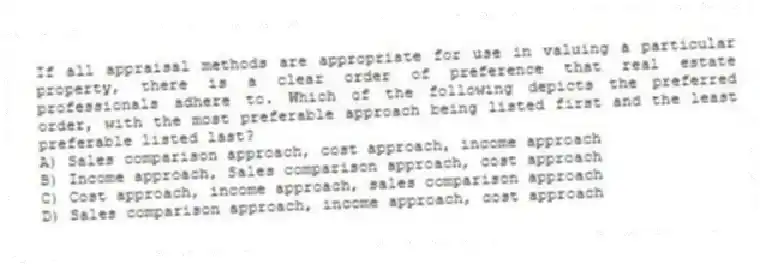 If all appraisal methods are appropriate for use in valuing a particular property, there is a clear order of preference that real estate professionals adhere to. Which of the following depicts the preferred order, with the most preferable approach being listed first and the least preferable listed last?
A) Sales comparison approach, cost approach, income approach
B) Income approach, Sales comparison approach, cost approach
C) Cost approach, income approach, sales comparison approach
D) Sales comparison approach, income approach, cost approach