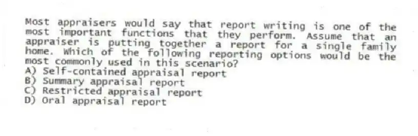 Most appraisers would say that report writing is one of the most important functions that they perform. Assume that an appraiser is putting together a report for a single family home. Which of the following reporting options would be the most commonly used in this scenario?
A) Self-contained appraisal report
B) Summary appraisal report
C) Restricted appraisal report
D) Oral appraisal report