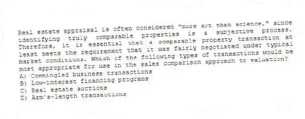 Real estate appraisal is often considered "more art than science," since identifying truly comparable properties is a subjective process. Therefore, it is essential that a comparable property transaction at least meets the requirement that it was fairly negotiated under typical market conditions. Which of the following types of transactions would be most appropriate for use in the sales comparison approach to valuation?
A) Commingled business transactions
B) Low-interest financing programs
C) Real estate auctions
D) Arm's-length transactions