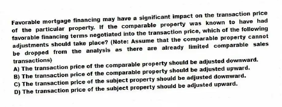 Favorable mortgage financing may have a significant impact on the transaction price of the particular property. If the comparable property was known to have had favorable financing terms negotiated into the transaction price, which of the following adjustments should take place? (Note: Assume that the comparable property cannot be dropped from the analysis as there are already limited comparable sales transactions)
A) The transaction price of the comparable property should be adjusted downward.
B) The transaction price of the comparable property should be adjusted upward.
C) The transaction price of the subject property should be adjusted downward.
D) The transaction price of the subject property should be adjusted upward.