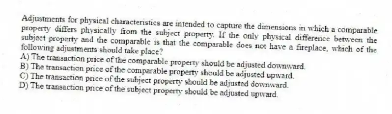 Adjustments for physical characteristics are intended to capture the dimensions in which a comparable property differs physically from the subject property. If the only physical difference between the subject property and the comparable is that the comparable does not have a fireplace, which of the following adjustments should take place?
A) The transaction price of the comparable property should be adjusted downward.
B) The transaction price of the comparable property should be adjusted upward.
C) The transaction price of the subject property should be adjusted downward.
D) The transaction price of the subject property should be adjusted upward.