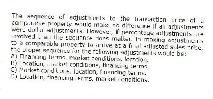 The sequence of adjustments to the transaction price of a comparable property would make no difference if all adjustments were dollar adjustments. However, if percentage adjustments are involved then the sequence does matter. In making adjustments to a comparable property to arrive at a final adjusted sales price, the proper sequence for the following adjustments would be:
A) Financing terms, market conditions, location.
B) Location, market conditions, financing terms.
C) Market conditions, location, financing terms.
D) Location, financing terms, market conditions.