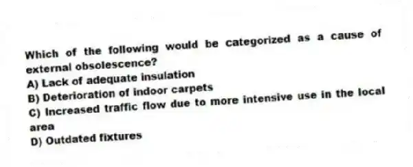 Which of the following would be categorized as a cause of external obsolescence?
A) Lack of adequate insulation
B) Deterioration of indoor carpets
C) Increased traffic flow due to more intensive use in the local area
D) Outdated fixtures