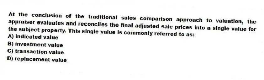At the conclusion of the traditional sales comparison approach to valuation, the appraiser evaluates and reconciles the final adjusted sale prices into a single value for the subject property. This single value is commonly referred to as:
A) indicated value
B) investment value
C) transaction value
D) replacement value