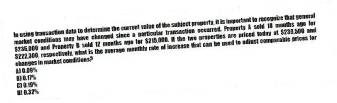 In using transaction data to determine the current value of the subject property, it is important to recognize that general market conditions may have changed since a particular transaction occurred. Property A sold 18 months ago for $235,000 and Property B sold 12 months ago for $215,000. If the two properties are priced today at $239,500 and $222,300, respectively, what is the average monthly rate of increase that can be used to adjust comparable prices for changes in market conditions?
A) 0.09%
B) 0.17%
C) 0.19%
D) 0.32%