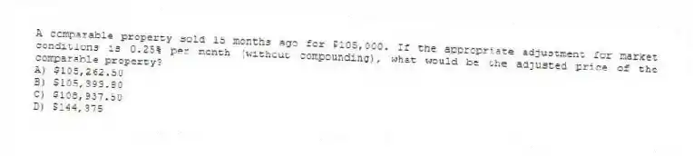 A comparable property sold 15 months ago for $105,000. If the appropriate adjustment for market conditions is 0.25% per month (without compounding), what would be the adjusted price of the comparable property?
A) $105,262.50
B) $105,393.80
C) $108,937.50
D) $144,375
