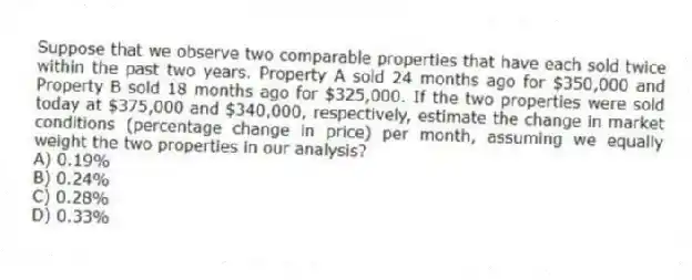 Suppose that we observe two comparable properties that have each sold twice within the past two years. Property A sold 24 months ago for $350,000 and Property B sold 18 months ago for $325,000. If the two properties were sold today at $375,000 and $340,000, respectively, estimate the change in market conditions (percentage change in price) per month, assuming we equally weight the two properties in our analysis?
A) 0.19%
B) 0.24%
C) 0.28%
D) 0.33%