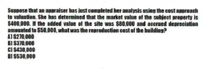 Suppose that an appraiser has just completed her analysis using the cost approach to valuation. She has determined that the market value of the subject property is $400,000. If the added value of the site was $80,000 and accrued depreciation amounted to $50,000, what was the reproduction cost of the building?
A) $270,000
B) $370,000
C) $430,000
D) $530,000