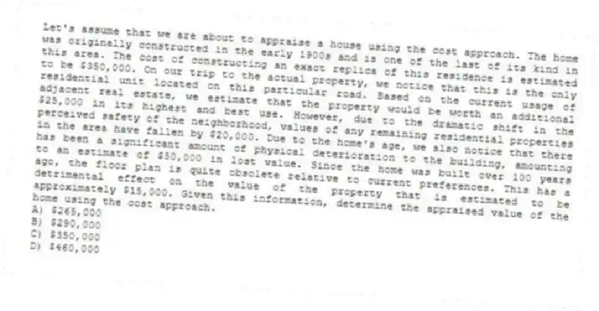 Let's assume that we are about to appraise a house using the cost approach. The home was originally constructed in the early 1900s and is one of the last of its kind in this area. The cost of constructing an exact replica of this residence is estimated to be $350,000. On our trip to the actual property, we notice that this is the only residential unit located on this particular road. Based on the current usage of adjacent real estate, we estimate that the property would be worth an additional $25,000 in its highest and best use. However, due to the dramatic shift in the perceived safety of the neighborhood, values of any remaining residential properties in the area have fallen by $20,000. Due to the home's age, we also notice that there has been a significant amount of physical deterioration to the building, amounting to an estimate of $50,000 in lost value. Since the home was built over 100 years ago, the floor plan is quite obsolete relative to current preferences. This has a detrimental effect on the value of the property that is estimated to be approximately $15,000. Given this information, determine the appraised value of the home using the cost approach.
A) $265,000
B) $290,000
C) $350,000
D) $460,000