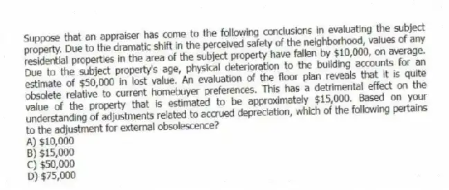 Suppose that an appraiser has come to the following conclusions in evaluating the subject property. Due to the dramatic shift in the perceived safety of the neighborhood, values of any residential properties in the area of the subject property have fallen by $10,000, on average. Due to the subject property's age, physical deterioration to the building accounts for an estimate of $50,000 in lost value. An evaluation of the floor plan reveals that it is quite obsolete relative to current homebuyer preferences. This has a detrimental effect on the value of the property that is estimated to be approximately $15,000. Based on your understanding of adjustments related to accrued depreciation, which of the following pertains to the adjustment for external obsolescence?
A) $10,000
B) $15,000
C) $50,000
D) $75,000