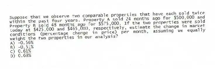 Suppose that we observe two comparable properties that have each sold twice within the past four years. Property A sold 24 months ago for $500,000 and Property B sold 48 months ago for $575,000. If the two properties were sold today at $425,000 and $465,000, respectively, estimate the change in market conditions (percentage change in price) per month, assuming we equally weight the two properties in our analysis?
A) -0.56%
B) -0.51%
C) 0.61%
D) 0.68%