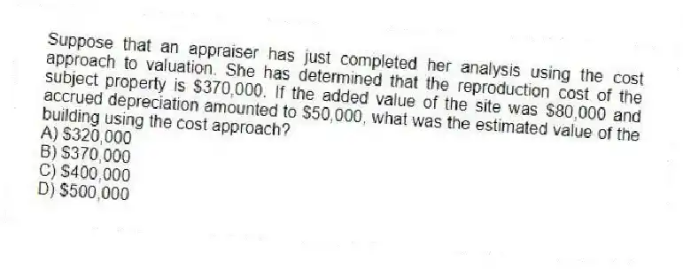 Suppose that an appraiser has just completed her analysis using the cost approach to valuation. She has determined that the reproduction cost of the subject property is $370,000. If the added value of the site was $80,000 and accrued depreciation amounted to $50,000, what was the estimated value of the building using the cost approach?
A) $320,000
B) $370,000
C) $400,000
D) $500,000