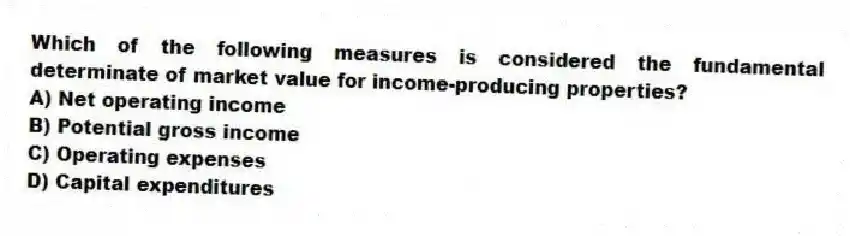 Which of the following measures is considered the fundamental determinate of market value for income-producing properties?
A) Net operating income
B) Potential gross income
C) Operating expenses
D) Capital expenditures
