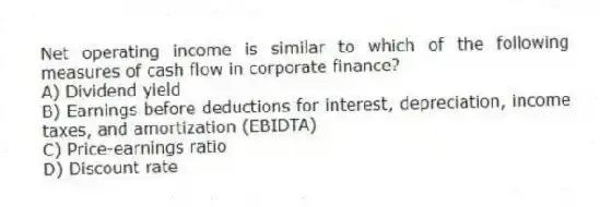 Net operating income is similar to which of the following measures of cash flow in corporate finance?
A) Dividend yield
B) Earnings before deductions for interest, depreciation, income taxes, and amortization (EBIDTA)
C) Price-earnings ratio
D) Discount rate