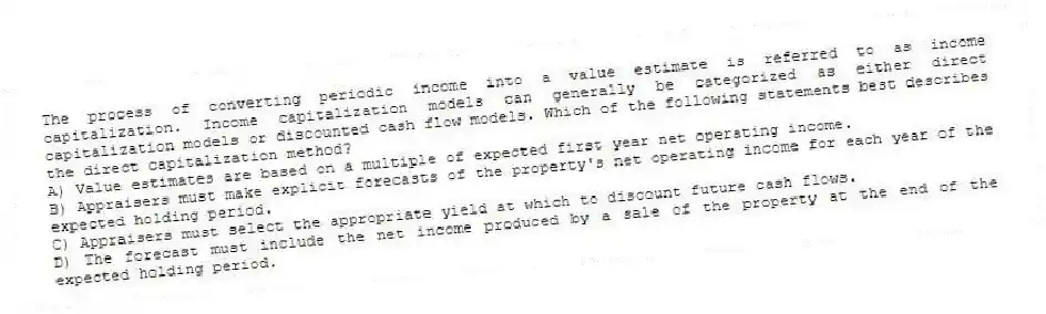 The process of converting periodic income into a value estimate is referred to as income capitalization. Income capitalization models can generally be categorized as either direct capitalization models or discounted cash flow models. Which of the following statements best describes the direct capitalization method?
A) Value estimates are based on a multiple of expected first year net operating income.
B) Appraisers must make explicit forecasts of the property's net operating income for each year of the expected holding period.
C) Appraisers must select the appropriate yield at which to discount future cash flows.
D) The forecast must include the net income produced by a sale of the property at the end of the expected holding period.