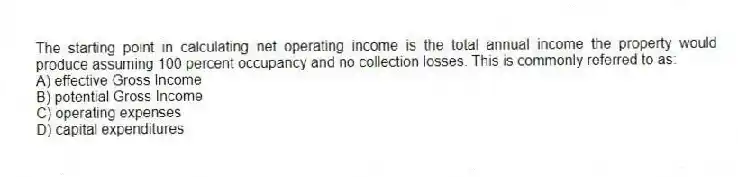 The starting point in calculating net operating income is the total annual income the property would produce assuming 100 percent occupancy and no collection losses. This is commonly referred to as:
A) effective Gross Income
B) potential Gross Income
C) operating expenses
D) capital expenditures