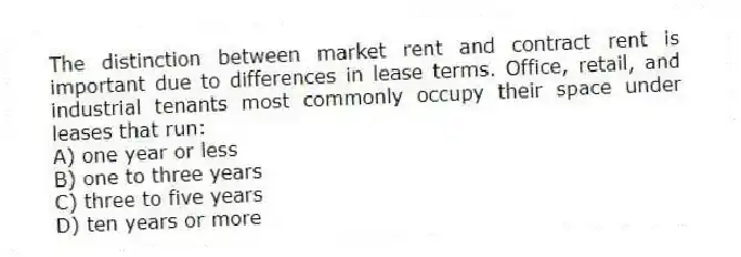 The distinction between market rent and contract rent is important due to differences in lease terms. Office, retail, and industrial tenants most commonly occupy their space under leases that run:
A) one year or less
B) one to three years
C) three to five years
D) ten years or more