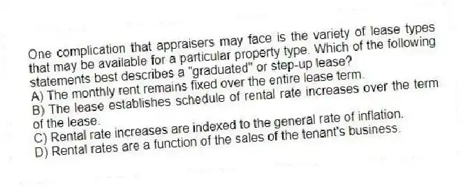 One complication that appraisers may face is the variety of lease types that may be available for a particular property type. Which of the following statements best describes a "graduated" or step-up lease?
A) The monthly rent remains fixed over the entire lease term.
B) The lease establishes schedule of rental rate increases over the term of the lease.
C) Rental rate increases are indexed to the general rate of inflation.
D) Rental rates are a function of the sales of the tenant's business.