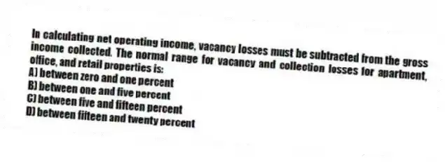 In calculating net operating income, vacancy losses must be subtracted from the gross income collected. The normal range for vacancy and collection losses for apartment, office, and retail properties is:
A) between zero and one percent
B) between one and five percent
C) between five and fifteen percent
D) between fifteen and twenty percent
