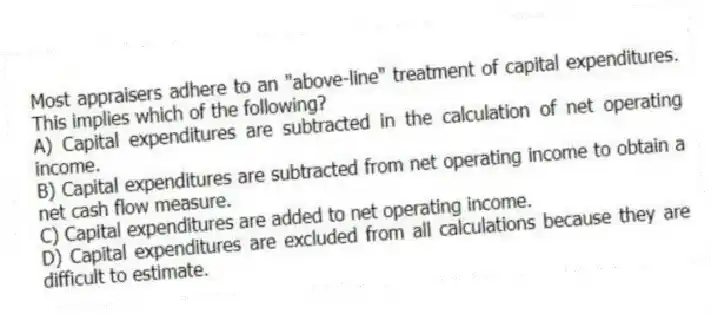 Most appraisers adhere to an "above-line" treatment of capital expenditures. This implies which of the following?
A) Capital expenditures are subtracted in the calculation of net operating income.
B) Capital expenditures are subtracted from net operating income to obtain a net cash flow measure.
C) Capital expenditures are added to net operating income.
D) Capital expenditures are excluded from all calculations because they are difficult to estimate.