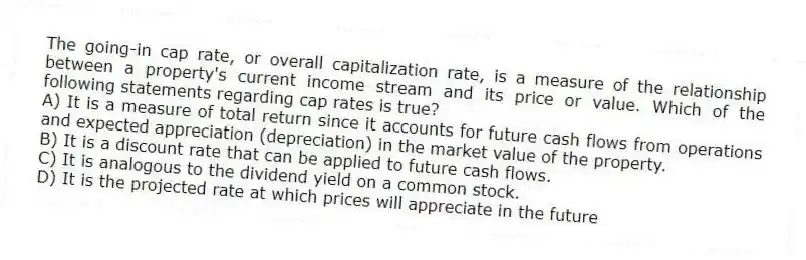 The going-in cap rate, or overall capitalization rate, is a measure of the relationship between a property's current income stream and its price or value. Which of the following statements regarding cap rates is true?
A) It is a measure of total return since it accounts for future cash flows from operations and expected appreciation (depreciation) in the market value of the property.
B) It is a discount rate that can be applied to future cash flows.
C) It is analogous to the dividend yield on a common stock.
D) It is the projected rate at which prices will appreciate in the future