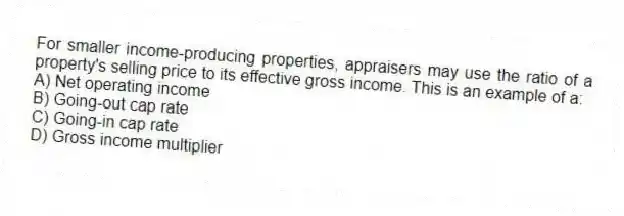 For smaller income-producing properties, appraisers may use the ratio of a property's selling price to its effective gross income. This is an example of a:
A) Net operating income
B) Going-out cap rate
C) Going-in cap rate
D) Gross income multiplier