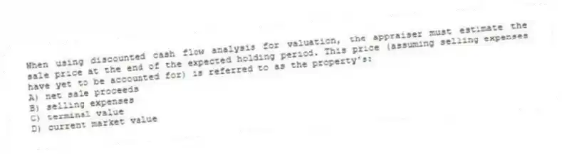 When using discounted cash flow analysis for valuation, the appraiser must estimate the sale price at the end of the expected holding period. This price (assuming selling expenses have yet to be accounted for) is referred to as the property's:
A) net sale proceeds
B) selling expenses
C) terminal value
D) current market value
