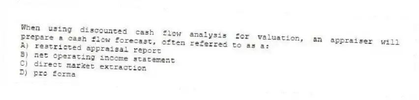 When using discounted cash flow analysis for valuation, an appraiser will prepare a cash flow forecast, often referred to as a:
A) restricted appraisal report
B) net operating income statement
C) direct market extraction
D) pro forma