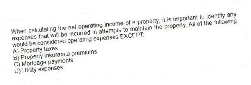 When calculating the net operating income of a property, it is important to identify any expenses that will be incurred in attempts to maintain the property. All of the following would be considered operating expenses EXCEPT:
A) Property taxes
B) Property insurance premiums
C) Mortgage payments
D) Utility expenses