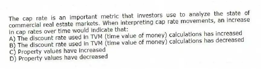 The cap rate is an important metric that investors use to analyze the state of commercial real estate markets. When interpreting cap rate movements, an increase in cap rates over time would indicate that:
A) The discount rate used in TVM (time value of money) calculations has increased
B) The discount rate used in TVM (time value of money) calculations has decreased
C) Property values have increased
D) Property values have decreased
