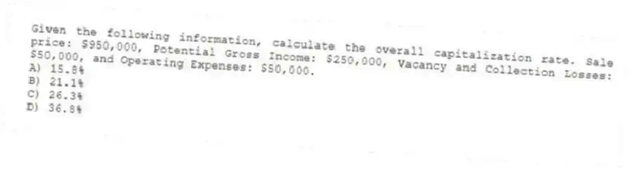 Given the following information, calculate the overall capitalization rate. Sale price: $950,000, Potential Gross Income: $250,000, Vacancy and Collection Losses: $50,000, and Operating Expenses: $50,000.
A) 15.8%
B) 21.1%
C) 26.3%
D) 36.8%