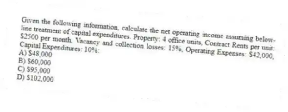Given the following information, calculate the net operating income assuming below-line treatment of capital expenditures. Property: 4 office units, Contract Rents per unit: $2500 per month, Vacancy and collection losses: 15%, Operating Expenses: $42,000, Capital Expenditures: 10%:
A) $48,000
B) $60,000
C) $95,000
D) $102,000