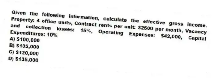 Given the following information, calculate the effective gross income. Property: 4 office units, Contract rents per unit: $2500 per month, Vacancy and collection losses: 15%, Operating Expenses: $42,000, Capital Expenditures: 10%
A) $100,000
B) $102,000
C) $120,000
D) $135,000