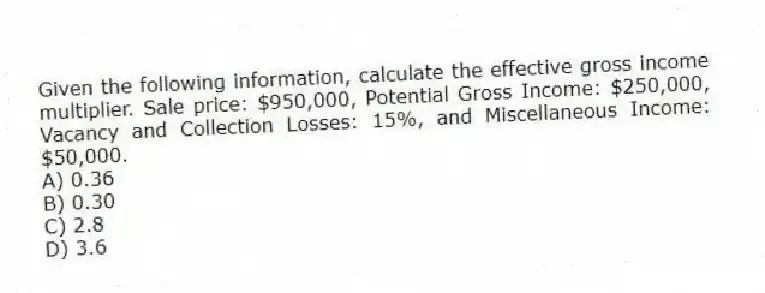 Given the following information, calculate the effective gross income multiplier. Sale price: $950,000, Potential Gross Income: $250,000, Vacancy and Collection Losses: 15%, and Miscellaneous Income: $50,000.
A) 0.36
B) 0.30
C) 2.8
D) 3.6