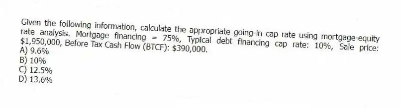 Given the following information, calculate the appropriate going-in cap rate using mortgage-equity rate analysis. Mortgage financing = 75%, Typical debt financing cap rate: 10%, Sale price: $1,950,000, Before Tax Cash Flow (BTCF): $390,000.
A) 9.6%
B) 10%
C) 12.5%
D) 13.6%