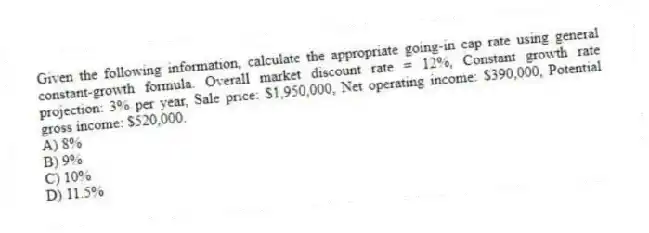 Given the following information, calculate the appropriate going-in cap rate using general constant-growth formula. Overall market discount rate = 12%, Constant growth rate projection: 3% per year, Sale price: $1,950,000, Net operating income: $390,000, Potential gross income: $520,000.
A) 8%
B) 9%
C) 10%
D) 11.5%