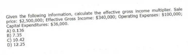 Given the following information, calculate the effective gross income multiplier. Sale price: $2,500,000; Effective Gross Income: $340,000; Operating Expenses: $100,000; Capital Expenditures: $36,000.
A) 0.136
B) 7.35
C) 10.42
D) 12.25