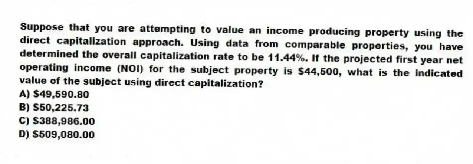 Suppose that you are attempting to value an income producing property using the direct capitalization approach. Using data from comparable properties, you have determined the overall capitalization rate to be 11.44%. If the projected first year net operating income (NOI) for the subject property is $44,500, what is the indicated value of the subject using direct capitalization?
A) $49,590.80
B) $50,225.73
C) $388,986.00
D) $509,080.00