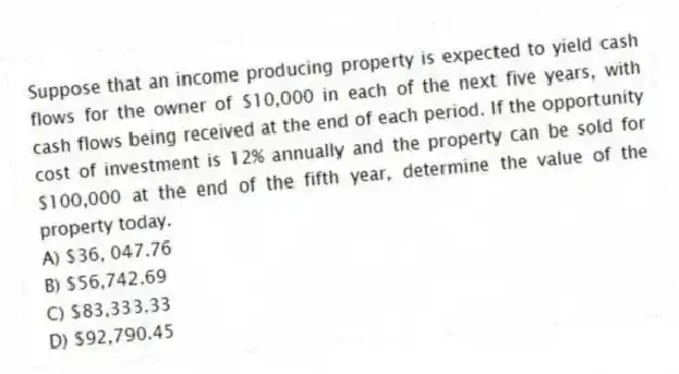 Suppose that an income producing property is expected to yield cash flows for the owner of $10,000 in each of the next five years, with cash flows being received at the end of each period. If the opportunity cost of investment is 12% annually and the property can be sold for $100,000 at the end of the fifth year, determine the value of the property today.
A) $36, 047.76
B) $56,742.69
C) $83,333.33
D) $92,790.45
