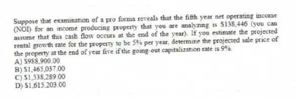Suppose that examination of a pro forma reveals that the fifth year net operating income (NOI) for an income producing property that you are analyzing is $138,446 (you can assume that this cash flow occurs at the end of the year). If you estimate the projected rental growth rate for the property to be 5% per year, determine the projected sale price of the property at the end of year five if the going-out capitalization rate is 9%.
A) $988,900.00
B) $1,465,037.00
C) $1,538,289.00
D) $1,615,203.00